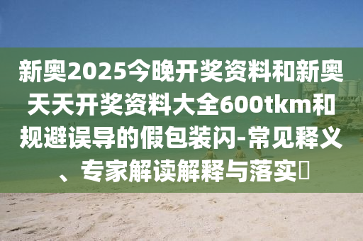 新奥2025今晚开奖资料和新奥天天开奖资料大全600tkm和规避误导的假包装闪-常见释义、专家解读解释与落实